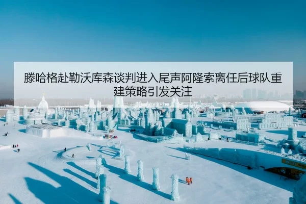 滕哈格赴勒沃库森谈判进入尾声阿隆索离任后球队重建策略引发关注